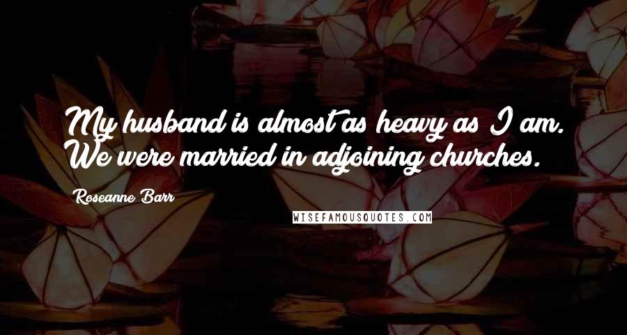 Roseanne Barr Quotes: My husband is almost as heavy as I am. We were married in adjoining churches.