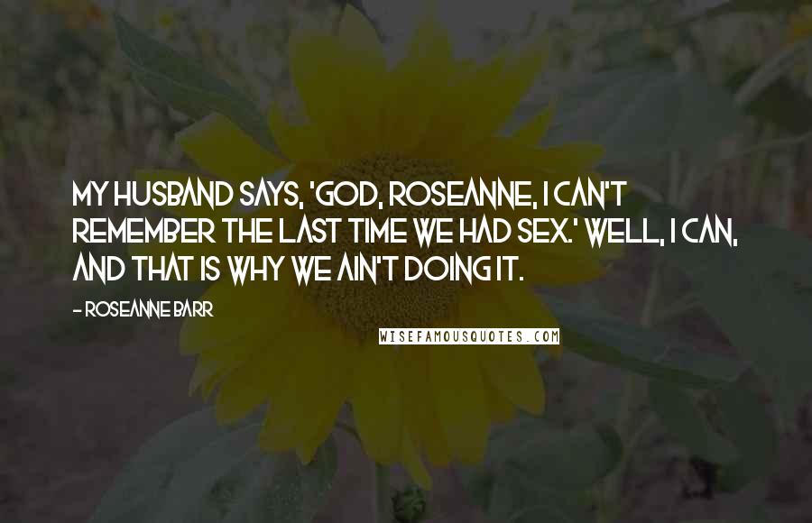 Roseanne Barr Quotes: My husband says, 'God, Roseanne, I can't remember the last time we had sex.' Well, I can, and that is why we ain't doing it.