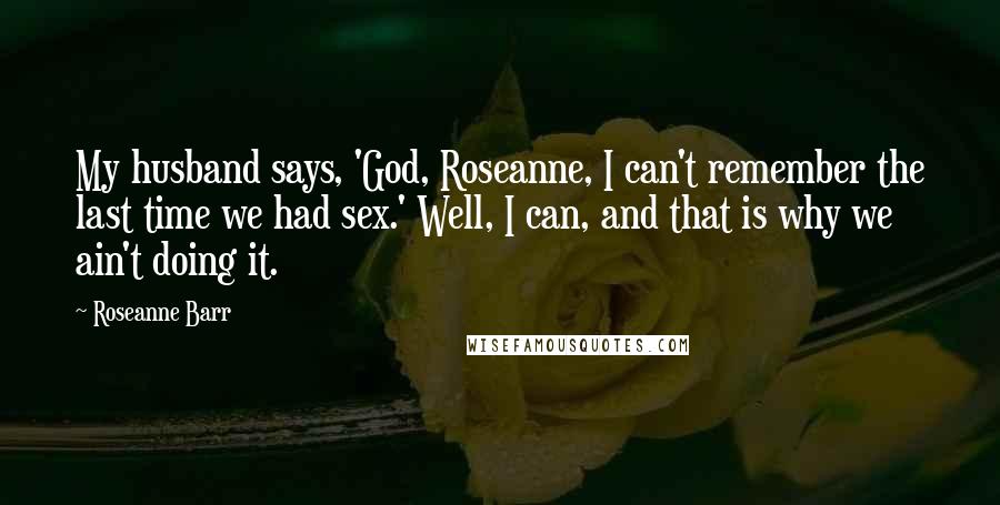 Roseanne Barr Quotes: My husband says, 'God, Roseanne, I can't remember the last time we had sex.' Well, I can, and that is why we ain't doing it.