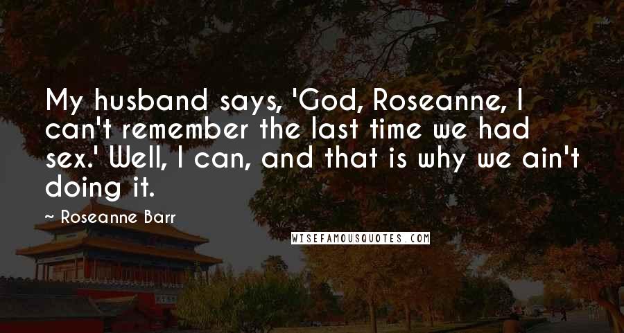 Roseanne Barr Quotes: My husband says, 'God, Roseanne, I can't remember the last time we had sex.' Well, I can, and that is why we ain't doing it.