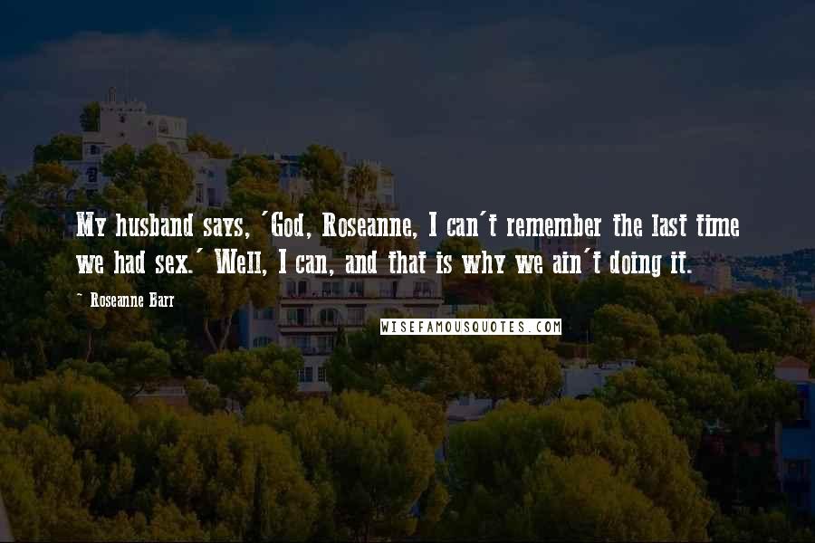 Roseanne Barr Quotes: My husband says, 'God, Roseanne, I can't remember the last time we had sex.' Well, I can, and that is why we ain't doing it.
