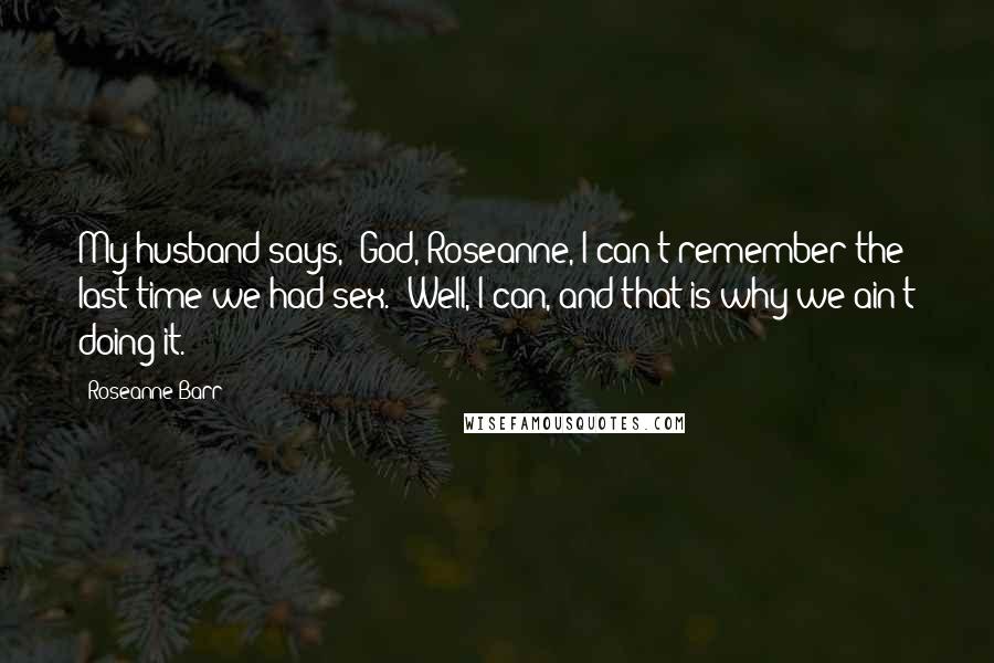 Roseanne Barr Quotes: My husband says, 'God, Roseanne, I can't remember the last time we had sex.' Well, I can, and that is why we ain't doing it.