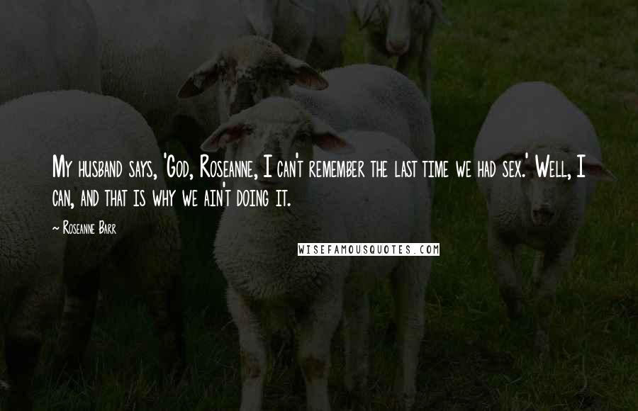 Roseanne Barr Quotes: My husband says, 'God, Roseanne, I can't remember the last time we had sex.' Well, I can, and that is why we ain't doing it.