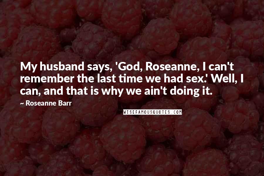 Roseanne Barr Quotes: My husband says, 'God, Roseanne, I can't remember the last time we had sex.' Well, I can, and that is why we ain't doing it.