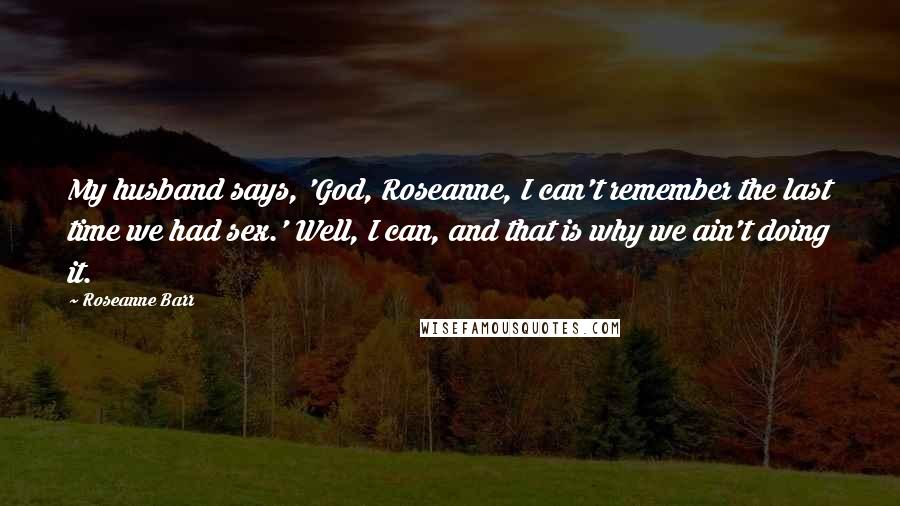 Roseanne Barr Quotes: My husband says, 'God, Roseanne, I can't remember the last time we had sex.' Well, I can, and that is why we ain't doing it.