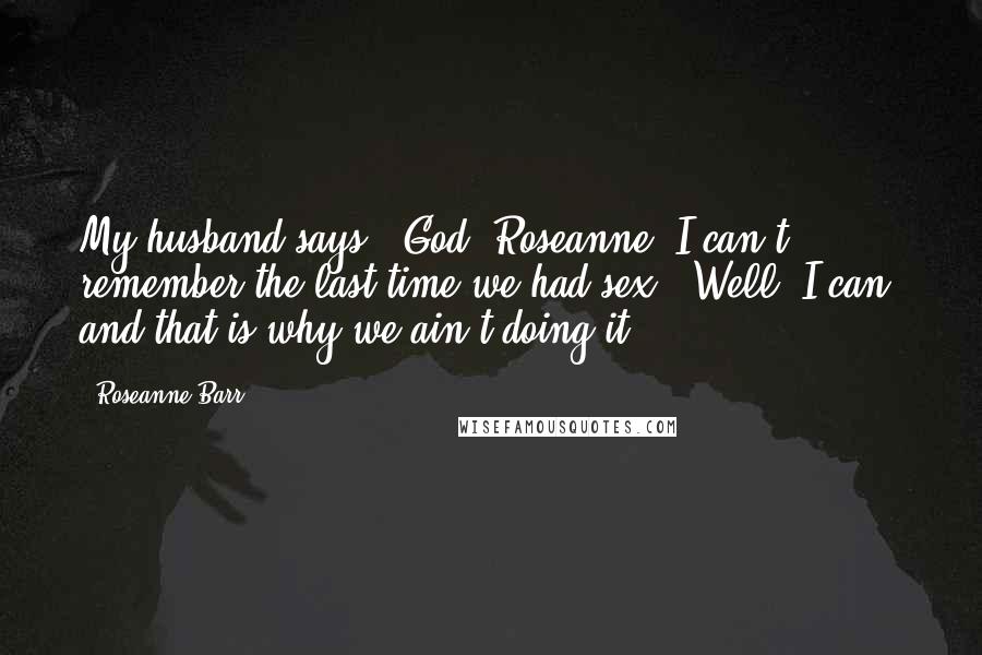 Roseanne Barr Quotes: My husband says, 'God, Roseanne, I can't remember the last time we had sex.' Well, I can, and that is why we ain't doing it.