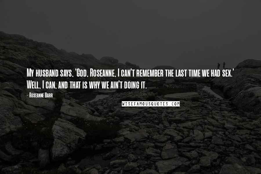 Roseanne Barr Quotes: My husband says, 'God, Roseanne, I can't remember the last time we had sex.' Well, I can, and that is why we ain't doing it.