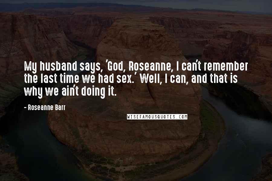 Roseanne Barr Quotes: My husband says, 'God, Roseanne, I can't remember the last time we had sex.' Well, I can, and that is why we ain't doing it.
