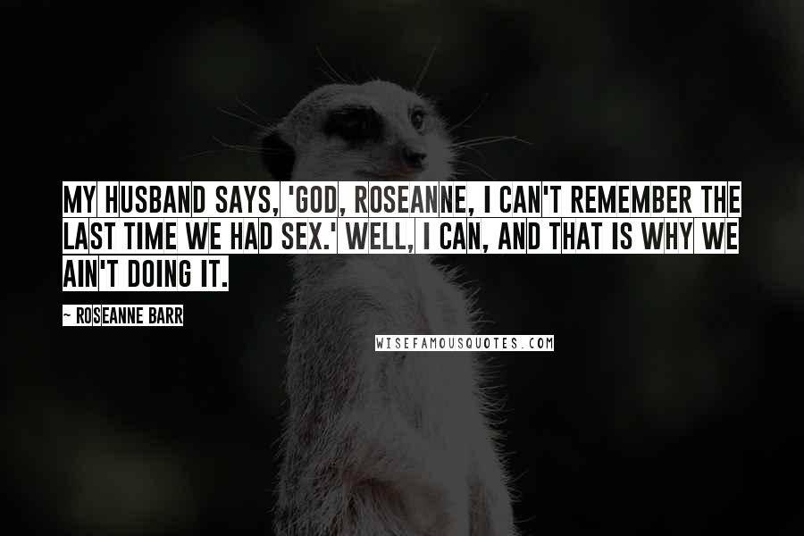 Roseanne Barr Quotes: My husband says, 'God, Roseanne, I can't remember the last time we had sex.' Well, I can, and that is why we ain't doing it.