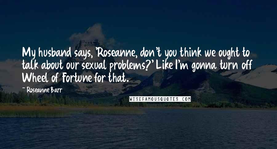 Roseanne Barr Quotes: My husband says, 'Roseanne, don't you think we ought to talk about our sexual problems?' Like I'm gonna turn off Wheel of Fortune for that.