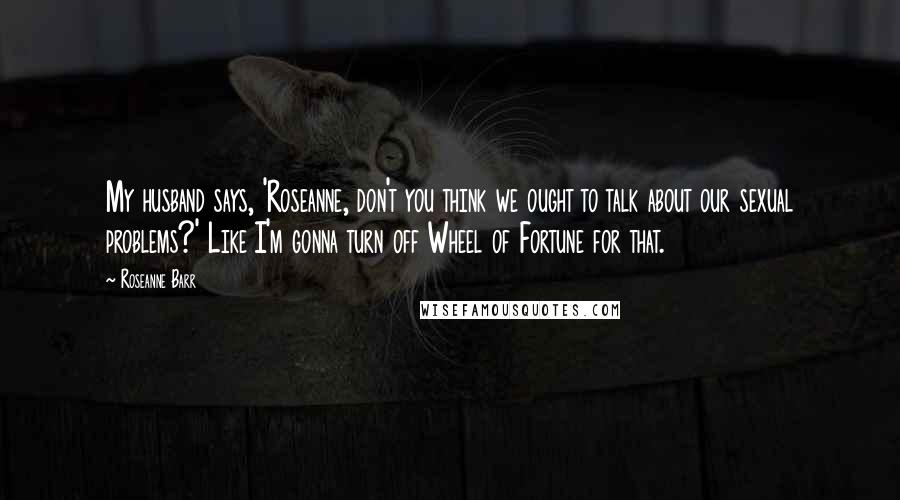 Roseanne Barr Quotes: My husband says, 'Roseanne, don't you think we ought to talk about our sexual problems?' Like I'm gonna turn off Wheel of Fortune for that.