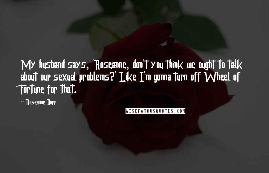 Roseanne Barr Quotes: My husband says, 'Roseanne, don't you think we ought to talk about our sexual problems?' Like I'm gonna turn off Wheel of Fortune for that.