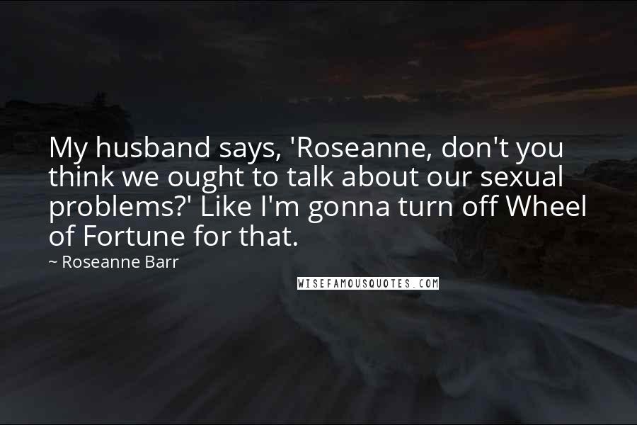 Roseanne Barr Quotes: My husband says, 'Roseanne, don't you think we ought to talk about our sexual problems?' Like I'm gonna turn off Wheel of Fortune for that.