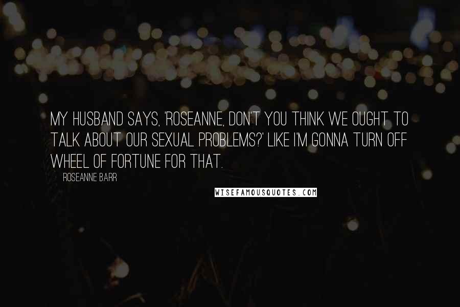 Roseanne Barr Quotes: My husband says, 'Roseanne, don't you think we ought to talk about our sexual problems?' Like I'm gonna turn off Wheel of Fortune for that.