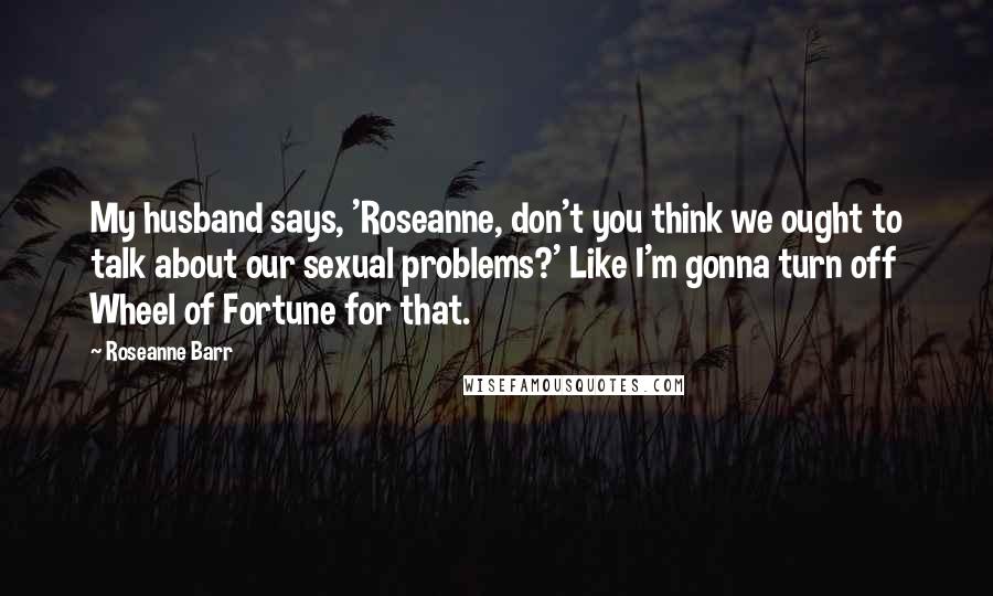 Roseanne Barr Quotes: My husband says, 'Roseanne, don't you think we ought to talk about our sexual problems?' Like I'm gonna turn off Wheel of Fortune for that.