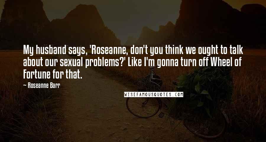 Roseanne Barr Quotes: My husband says, 'Roseanne, don't you think we ought to talk about our sexual problems?' Like I'm gonna turn off Wheel of Fortune for that.