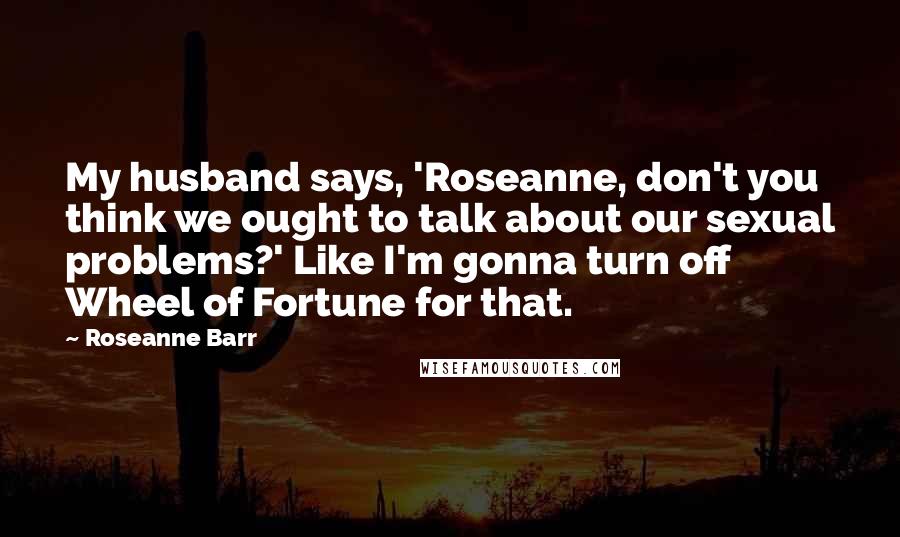 Roseanne Barr Quotes: My husband says, 'Roseanne, don't you think we ought to talk about our sexual problems?' Like I'm gonna turn off Wheel of Fortune for that.