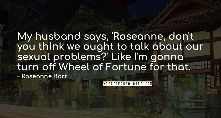 Roseanne Barr Quotes: My husband says, 'Roseanne, don't you think we ought to talk about our sexual problems?' Like I'm gonna turn off Wheel of Fortune for that.