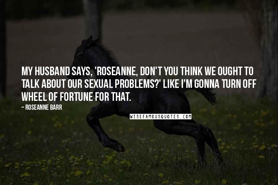 Roseanne Barr Quotes: My husband says, 'Roseanne, don't you think we ought to talk about our sexual problems?' Like I'm gonna turn off Wheel of Fortune for that.