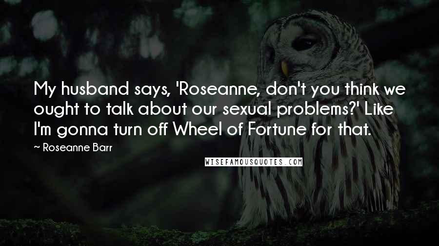 Roseanne Barr Quotes: My husband says, 'Roseanne, don't you think we ought to talk about our sexual problems?' Like I'm gonna turn off Wheel of Fortune for that.