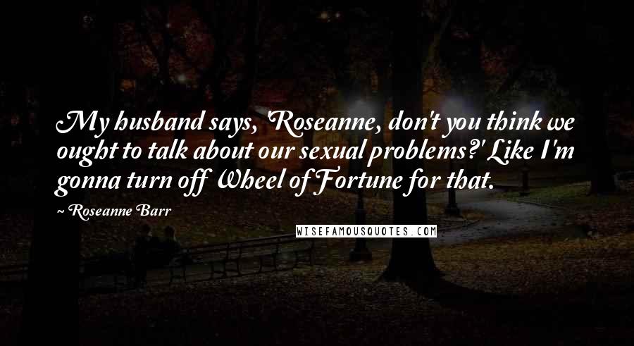 Roseanne Barr Quotes: My husband says, 'Roseanne, don't you think we ought to talk about our sexual problems?' Like I'm gonna turn off Wheel of Fortune for that.