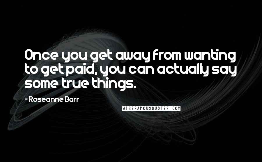 Roseanne Barr Quotes: Once you get away from wanting to get paid, you can actually say some true things.