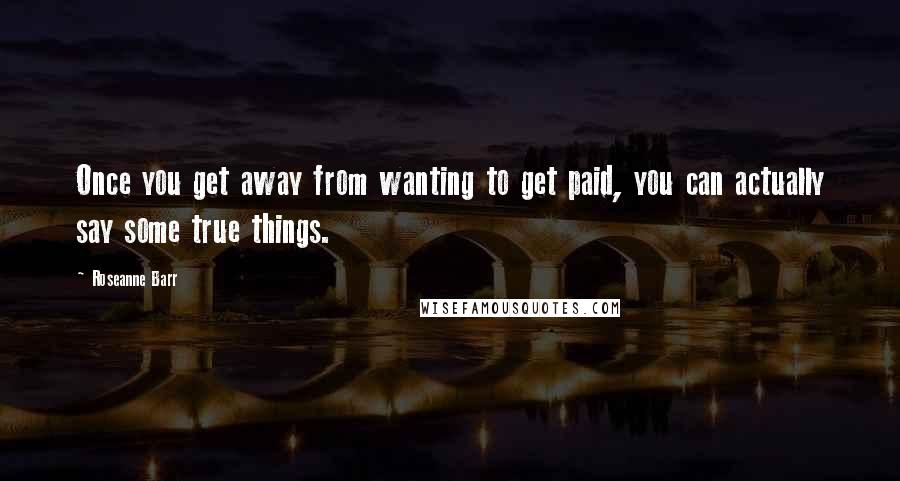 Roseanne Barr Quotes: Once you get away from wanting to get paid, you can actually say some true things.