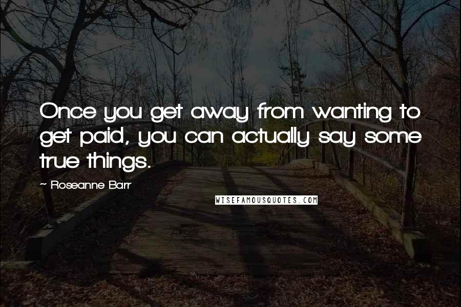 Roseanne Barr Quotes: Once you get away from wanting to get paid, you can actually say some true things.