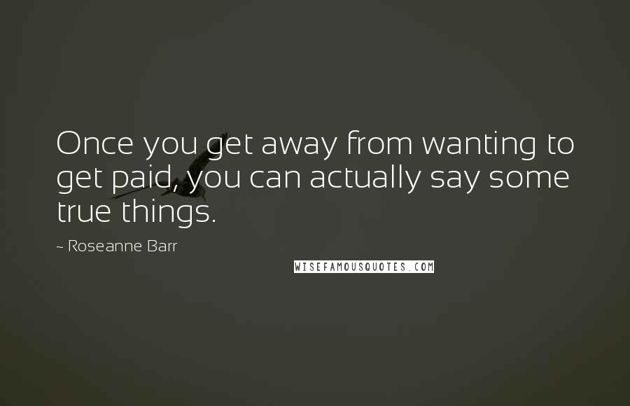 Roseanne Barr Quotes: Once you get away from wanting to get paid, you can actually say some true things.