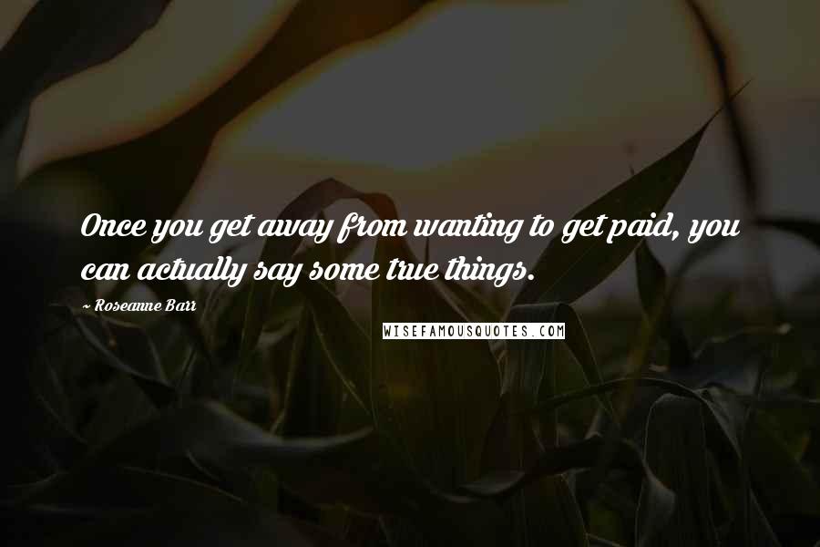 Roseanne Barr Quotes: Once you get away from wanting to get paid, you can actually say some true things.