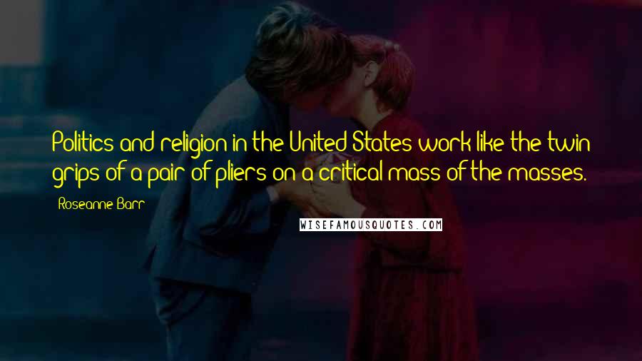 Roseanne Barr Quotes: Politics and religion in the United States work like the twin grips of a pair of pliers on a critical mass of the masses.