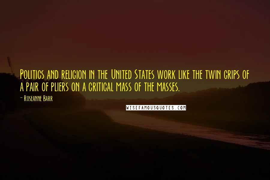 Roseanne Barr Quotes: Politics and religion in the United States work like the twin grips of a pair of pliers on a critical mass of the masses.