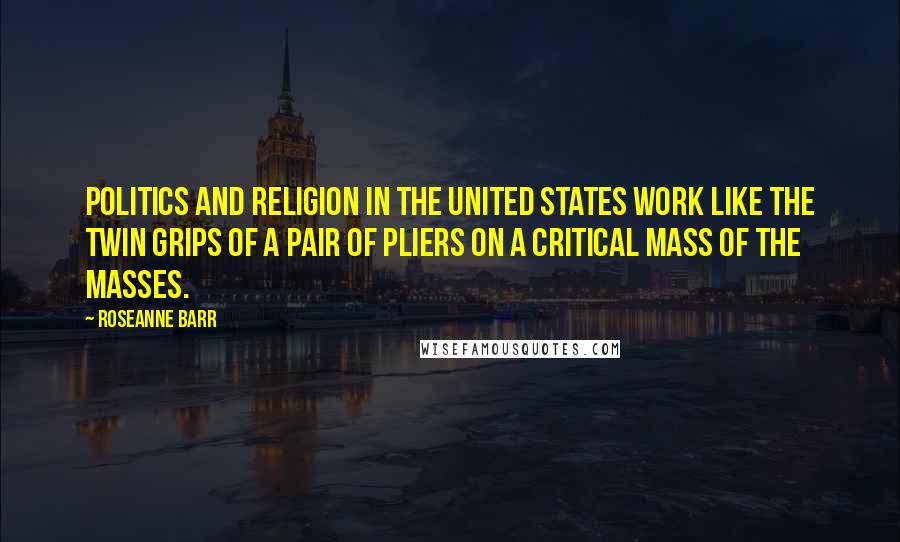 Roseanne Barr Quotes: Politics and religion in the United States work like the twin grips of a pair of pliers on a critical mass of the masses.