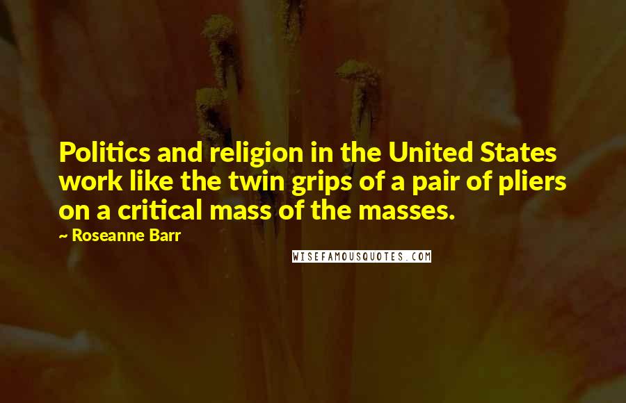 Roseanne Barr Quotes: Politics and religion in the United States work like the twin grips of a pair of pliers on a critical mass of the masses.