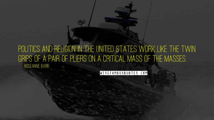 Roseanne Barr Quotes: Politics and religion in the United States work like the twin grips of a pair of pliers on a critical mass of the masses.