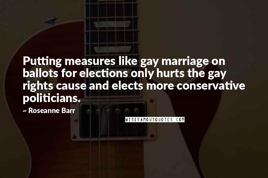 Roseanne Barr Quotes: Putting measures like gay marriage on ballots for elections only hurts the gay rights cause and elects more conservative politicians.