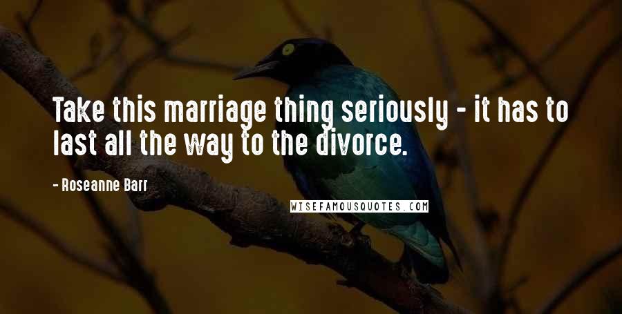 Roseanne Barr Quotes: Take this marriage thing seriously - it has to last all the way to the divorce.