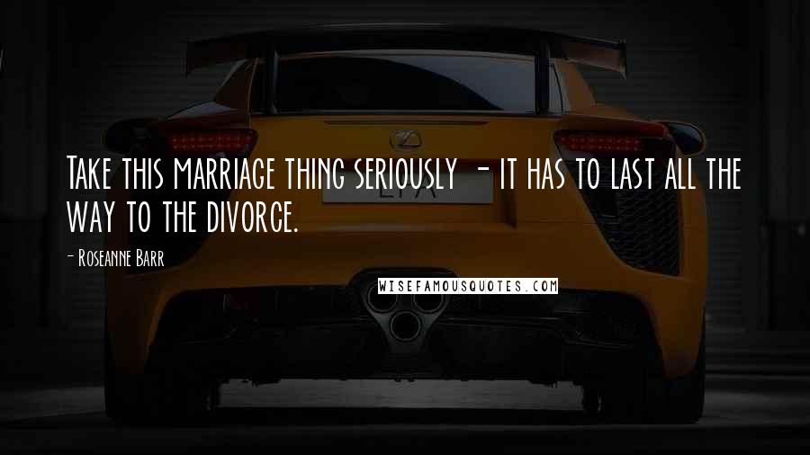 Roseanne Barr Quotes: Take this marriage thing seriously - it has to last all the way to the divorce.
