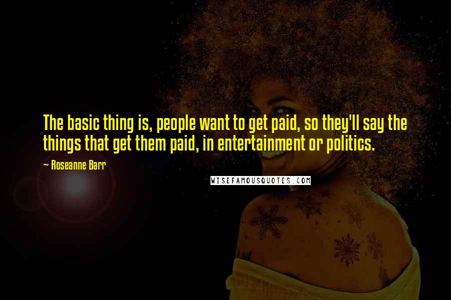 Roseanne Barr Quotes: The basic thing is, people want to get paid, so they'll say the things that get them paid, in entertainment or politics.