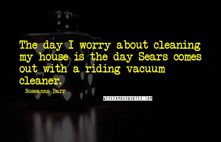 Roseanne Barr Quotes: The day I worry about cleaning my house is the day Sears comes out with a riding vacuum cleaner.