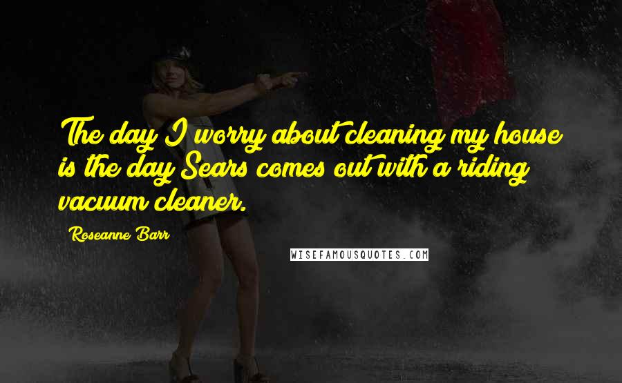 Roseanne Barr Quotes: The day I worry about cleaning my house is the day Sears comes out with a riding vacuum cleaner.