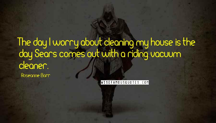 Roseanne Barr Quotes: The day I worry about cleaning my house is the day Sears comes out with a riding vacuum cleaner.