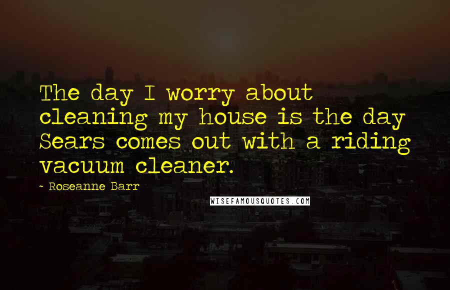 Roseanne Barr Quotes: The day I worry about cleaning my house is the day Sears comes out with a riding vacuum cleaner.