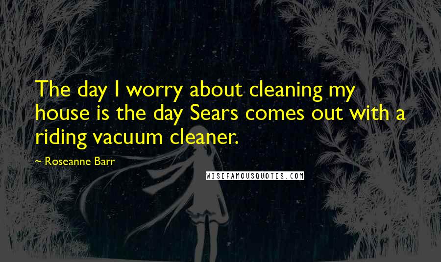 Roseanne Barr Quotes: The day I worry about cleaning my house is the day Sears comes out with a riding vacuum cleaner.