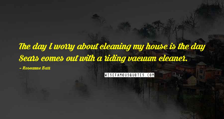 Roseanne Barr Quotes: The day I worry about cleaning my house is the day Sears comes out with a riding vacuum cleaner.