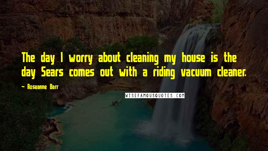 Roseanne Barr Quotes: The day I worry about cleaning my house is the day Sears comes out with a riding vacuum cleaner.