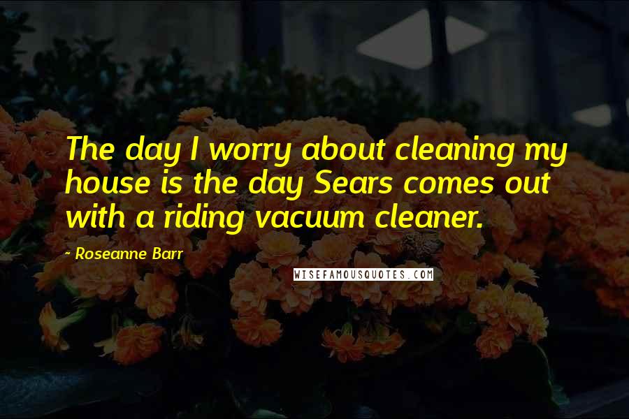 Roseanne Barr Quotes: The day I worry about cleaning my house is the day Sears comes out with a riding vacuum cleaner.