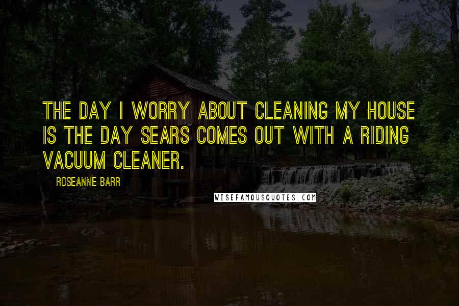 Roseanne Barr Quotes: The day I worry about cleaning my house is the day Sears comes out with a riding vacuum cleaner.