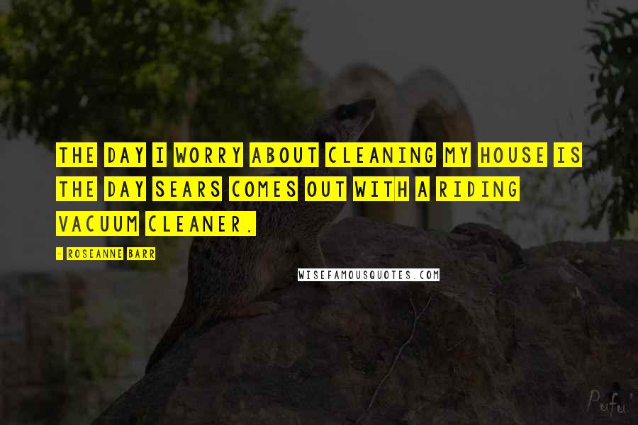 Roseanne Barr Quotes: The day I worry about cleaning my house is the day Sears comes out with a riding vacuum cleaner.