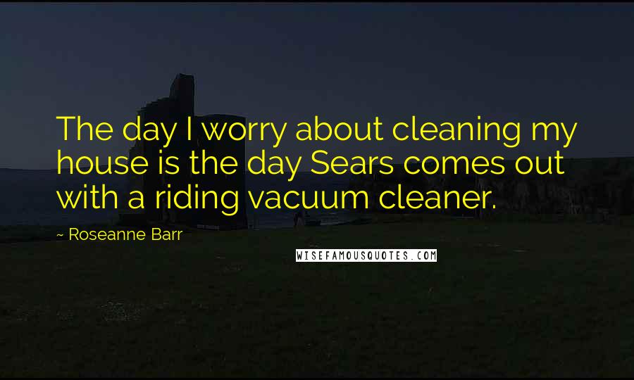 Roseanne Barr Quotes: The day I worry about cleaning my house is the day Sears comes out with a riding vacuum cleaner.